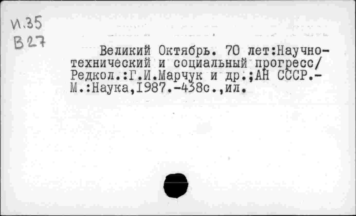 ﻿\Л35
вал
Великий Октябрь. 70 лет Научно-технический и социальный прогресс/ Редкол.:Г.И.Марчук и др.;АН СССР.-М.:Наука,1987.-438с.,ил.